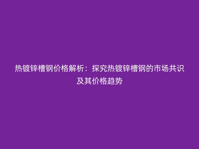 熱鍍鋅槽鋼價格解析：探究熱鍍鋅槽鋼的市場共識及其價格趨勢