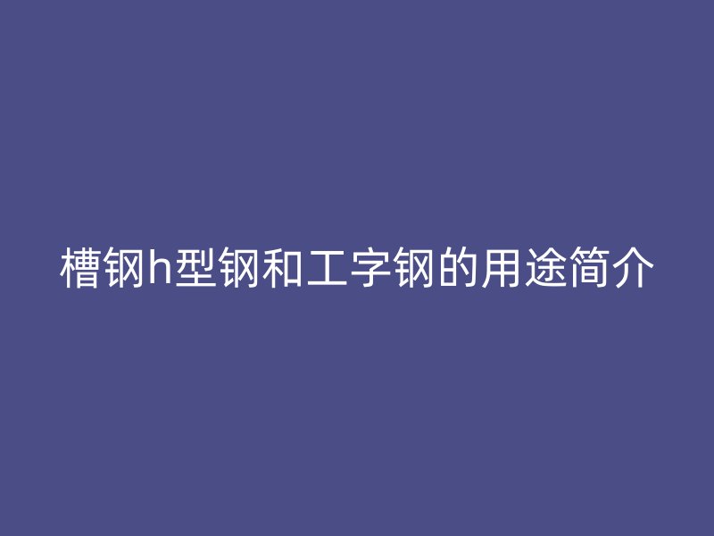 槽鋼h型鋼和工字鋼的用途簡介