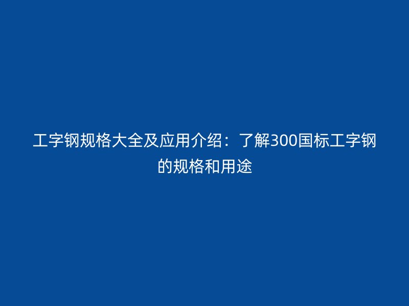 工字鋼規(guī)格大全及應(yīng)用介紹:了解300國標(biāo)工字鋼的規(guī)格和用途