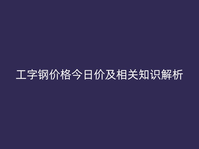 工字鋼價格今日價及相關(guān)知識解析