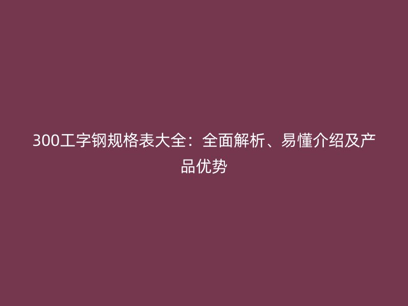 300工字鋼規(guī)格表大全：全面解析、易懂介紹及產(chǎn)品優(yōu)勢(shì)