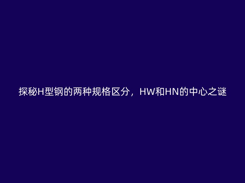 探秘H型鋼的兩種規(guī)格區(qū)分，HW和HN的中心之謎