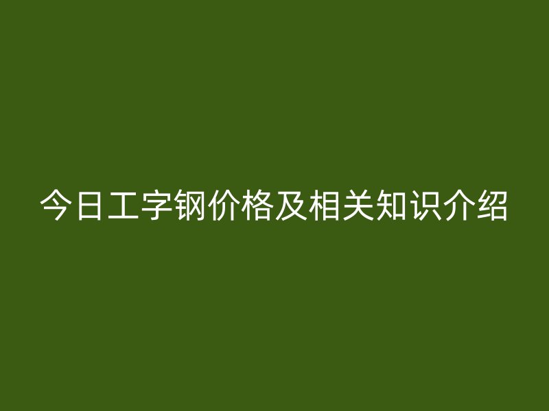 今日工字鋼價格及相關(guān)知識介紹