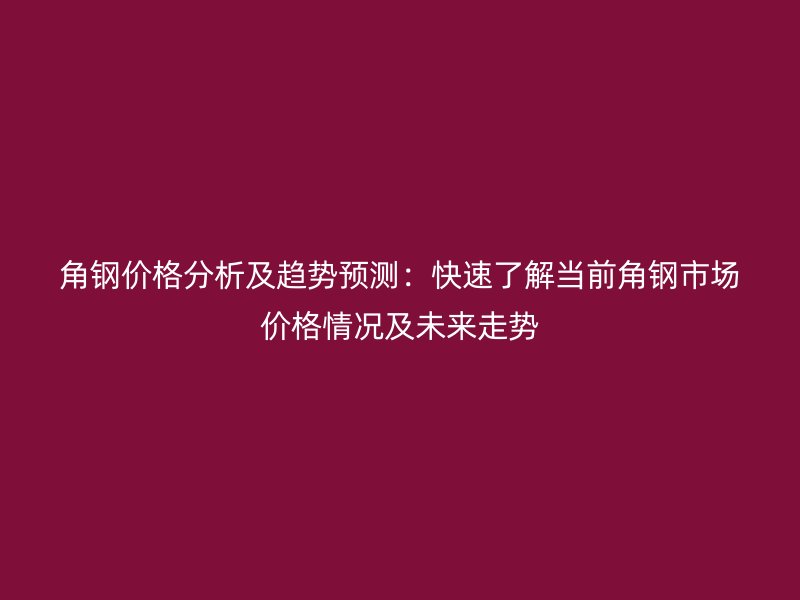 角鋼價格分析及趨勢預測：快速了解當前角鋼市場價格情況及未來走勢