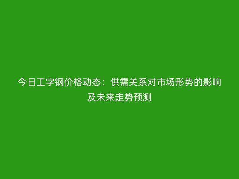 今日工字鋼價格動態(tài)：供需關系對市場形勢的影響及未來走勢預測