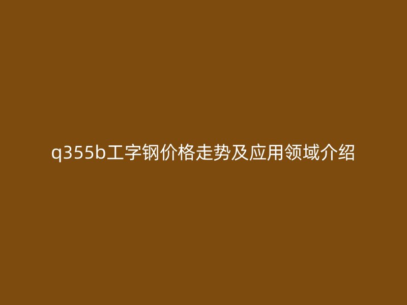 q355b工字鋼價(jià)格走勢(shì)及應(yīng)用領(lǐng)域介紹