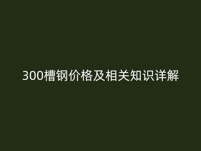 300槽鋼價格及相關知識詳解
