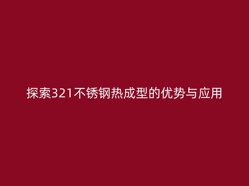 探索321不銹鋼熱成型的優(yōu)勢與應用