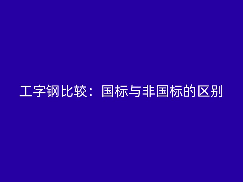 工字鋼比較:國(guó)標(biāo)與非國(guó)標(biāo)的區(qū)別