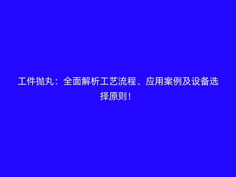 工件拋丸：全面解析工藝流程、應(yīng)用案例及設(shè)備選擇原則！